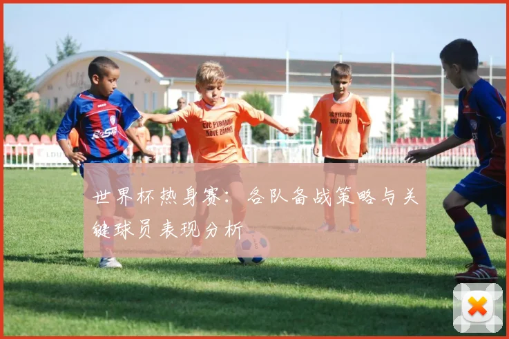 世界杯热身赛:各队备战策略与关键球员表现分析