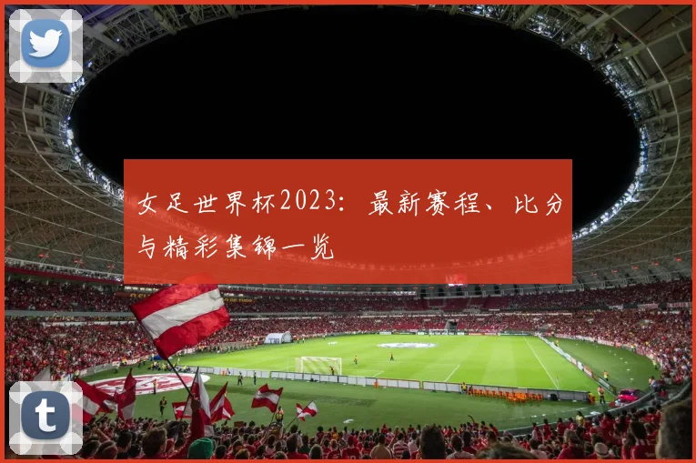女足世界杯2023:最新赛程、比分与精彩集锦一览