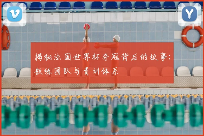 揭秘法国世界杯夺冠背后的故事：教练团队与青训体系