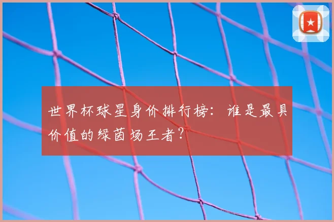 世界杯球星身价排行榜:谁是最具价值的绿茵场王者?