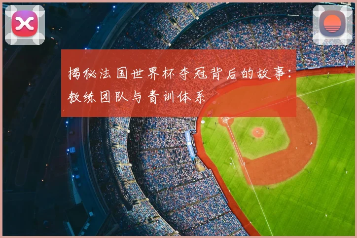 揭秘法国世界杯夺冠背后的故事：教练团队与青训体系