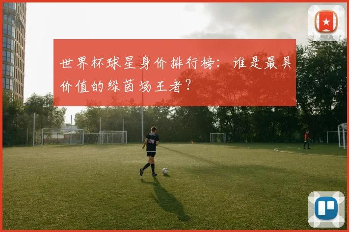 世界杯球星身价排行榜:谁是最具价值的绿茵场王者?