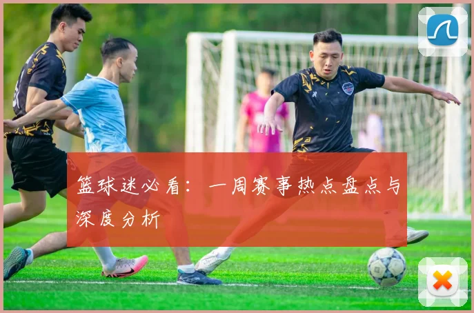 篮球迷必看：一周赛事热点盘点与深度分析